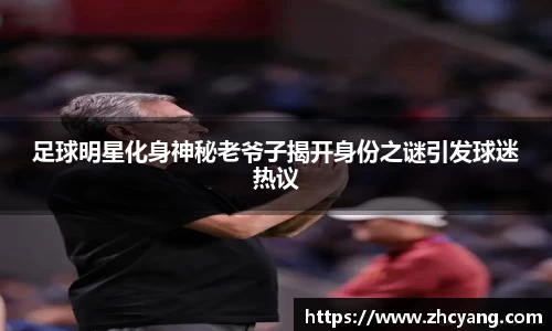 足球明星化身神秘老爷子揭开身份之谜引发球迷热议